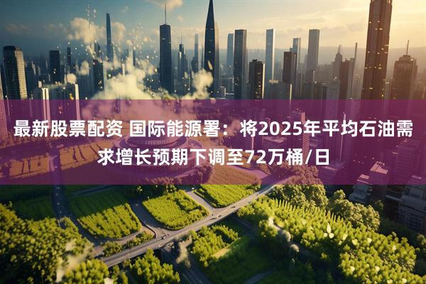最新股票配资 国际能源署：将2025年平均石油需求增长预期下调至72万桶/日