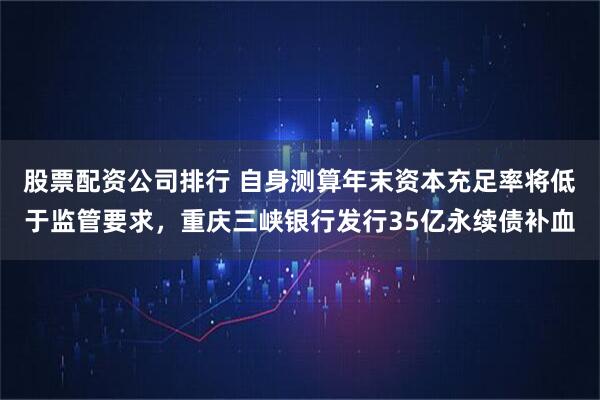 股票配资公司排行 自身测算年末资本充足率将低于监管要求，重庆三峡银行发行35亿永续债补血