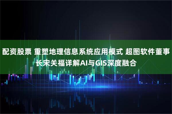 配资股票 重塑地理信息系统应用模式 超图软件董事长宋关福详解AI与GIS深度融合