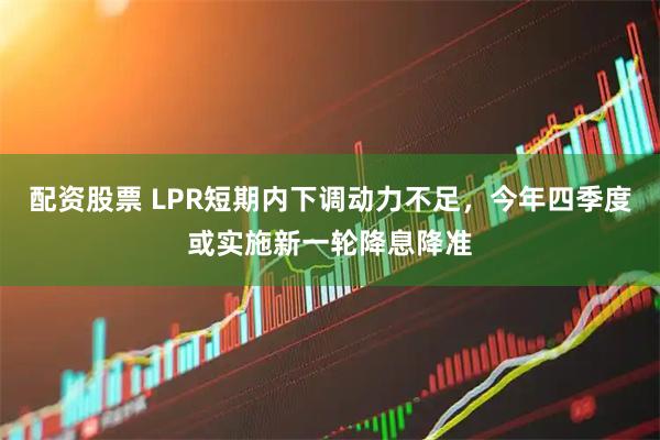 配资股票 LPR短期内下调动力不足，今年四季度或实施新一轮降息降准