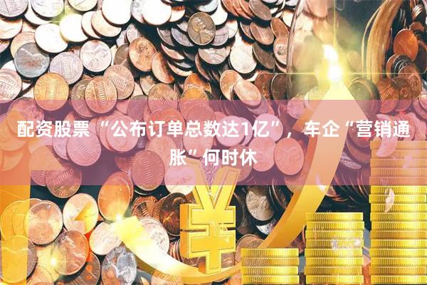 配资股票 “公布订单总数达1亿”，车企“营销通胀”何时休