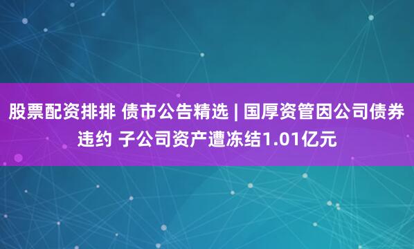 股票配资排排 债市公告精选 | 国厚资管因公司债券违约 子公司资产遭冻结1.01亿元