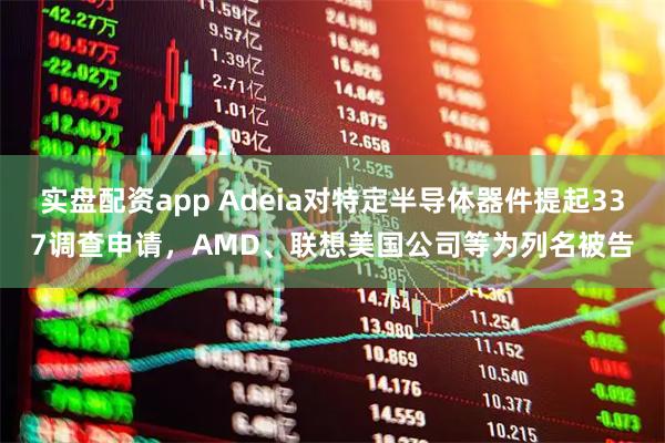 实盘配资app Adeia对特定半导体器件提起337调查申请，AMD、联想美国公司等为列名被告