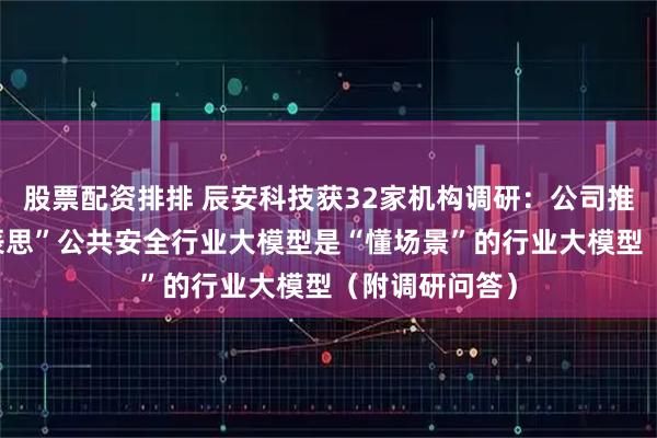 股票配资排排 辰安科技获32家机构调研：公司推出的“星辰·辰思”公共安全行业大模型是“懂场景”的行业大模型（附调研问答）