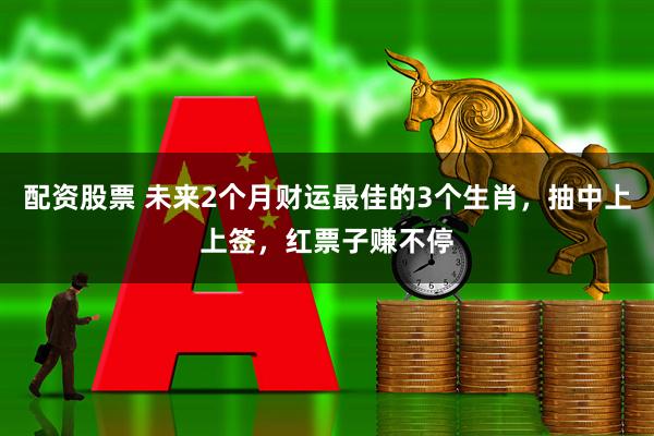 配资股票 未来2个月财运最佳的3个生肖，抽中上上签，红票子赚不停