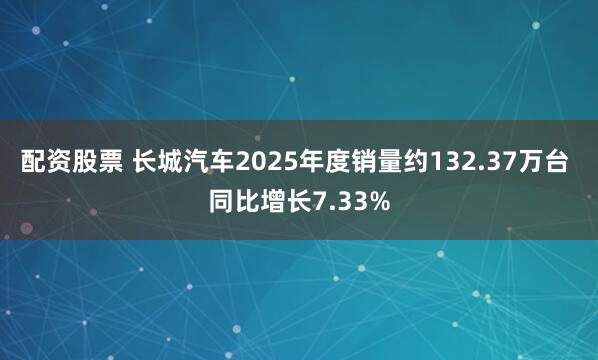 配资股票 长城汽车2025年度销量约132.37万台 同比增长7.33%