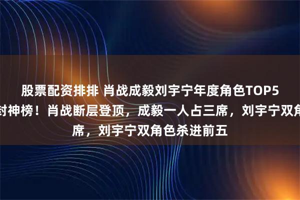 股票配资排排 肖战成毅刘宇宁年度角色TOP5，内娱角色封神榜！肖战断层登顶，成毅一人占三席，刘宇宁双角色杀进前五