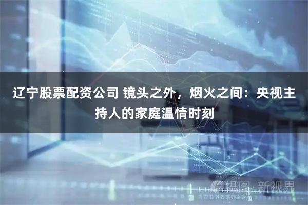 辽宁股票配资公司 镜头之外，烟火之间：央视主持人的家庭温情时刻