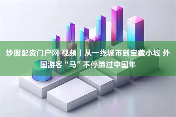 炒股配资门户网 视频丨从一线城市到宝藏小城 外国游客“马”不停蹄过中国年