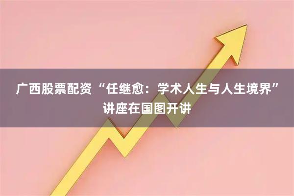 广西股票配资 “任继愈：学术人生与人生境界”讲座在国图开讲